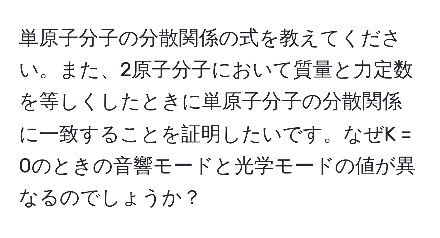 単原子分子の分散関係の式を教えてください。また、2原子分子において質量と力定数を等しくしたときに単原子分子の分散関係に一致することを証明したいです。なぜK = 0のときの音響モードと光学モードの値が異なるのでしょうか？