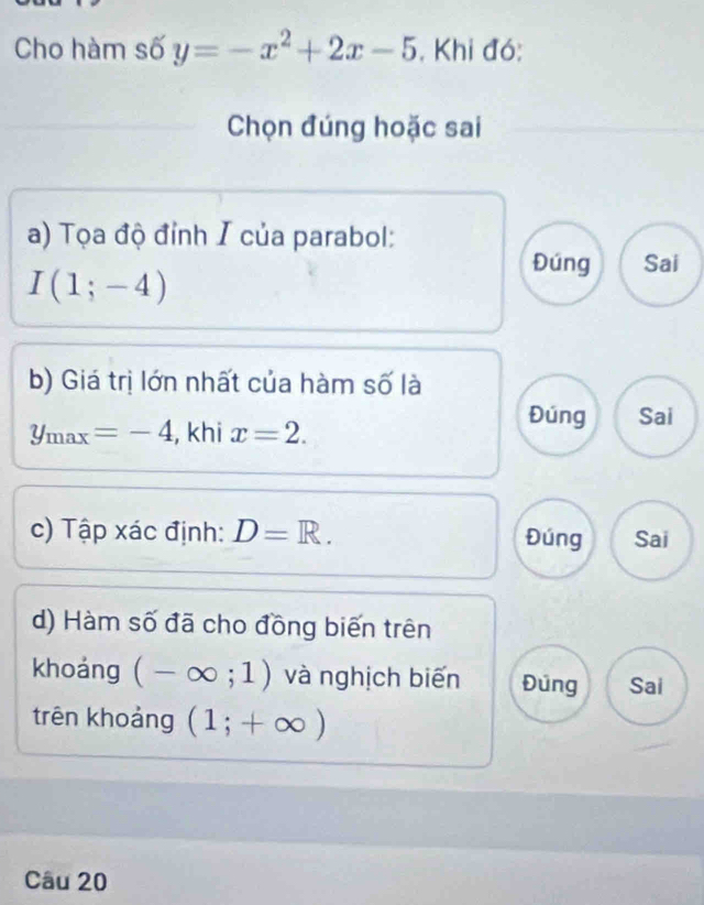 Cho hàm số y=-x^2+2x-5 , Khi đó:
Chọn đúng hoặc sai
a) Tọa độ đỉnh I của parabol:
I(1;-4)
Đúng Sai
b) Giá trị lớn nhất của hàm số là
y_max=-4 , khi x=2.
Đúng Sai
c) Tập xác định: D=R. Đúng Sai
d) Hàm số đã cho đồng biến trên
khoáng (-∈fty ;1) và nghịch biến Đúng Sai
trên khoảng (1;+∈fty )
Câu 20