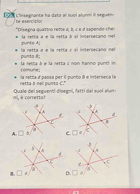 L’insegnante ha dato ai suoi alunni il seguen-
te esercizio:
“Disegna quattro rette α, b, ¢ е ¢ sapendo che:
la retta é e la retta b si intersecano nel
punto A;
la retta é e la retta à si intersecano nel
punto B;
la retta b e la retta c non hanno punti in
comune;
la retta ø passa per il punto B e interseca la
retta b nel punto C.”
Quale dei seguenti disegni, fatti dai suoi alun-
ni, è corretto?
a
C A
d
C
B
A. □ b C
b
C A
d
C 
B
B. □ a D.