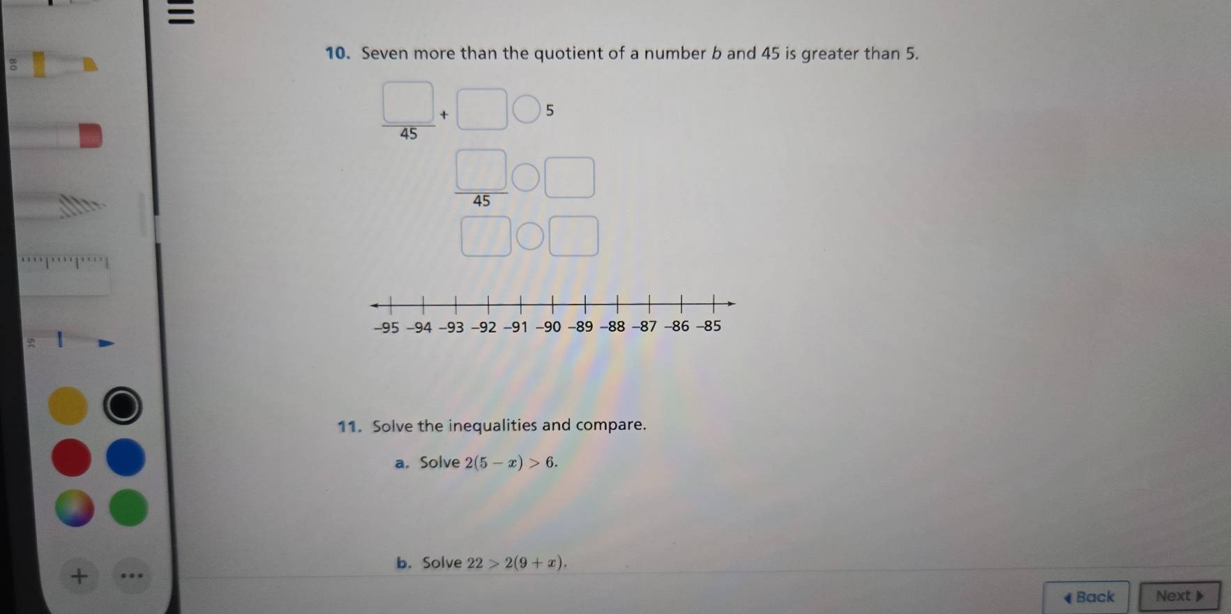 = 
10. Seven more than the quotient of a number b and 45 is greater than 5.
 □ /45 +□ bigcirc 5
 45/45 _□  □ _□ □ 
11. Solve the inequalities and compare. 
a. Solve 2(5-x)>6. 
b. Solve 22>2(9+x). 
+ 
◀ Back Next 》