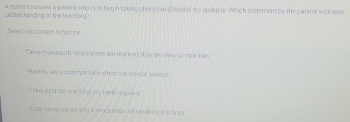 A nurse counsels a patient who is to begin taking phenytoin [Dilantin] for epilepsy. Which statement by the patient indicates
understanding of the teaching?
Select the correct response
"Once therapeutic blood levels are reached, they are easy to maintain."
'Rashes are a common side effect but are not serious
"I should brush and floss my teeth regularly
"I can consume alconol in moderation while taking this drug."