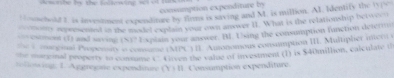 consimption expenditure by 
Huschold 2 is investment expeoditure by flims is saving and M. is million. AI. Identify the typc 
eomony acpresented in the model explain your own anower II. What is the relationship betwee 
on conmont (1) and aaying (S)? E xplais your answer. B. Ting the consumption function delerio 
conegial Propennty e comme (MPL ) IF. Amonomous consumption III. Multipher ineol 
manenal peoperts to consume (' Grven the valae of investment (1) is $40million, calculate ( 
esng: 1. Aggregane expendture (v=11 Consumption expenditure