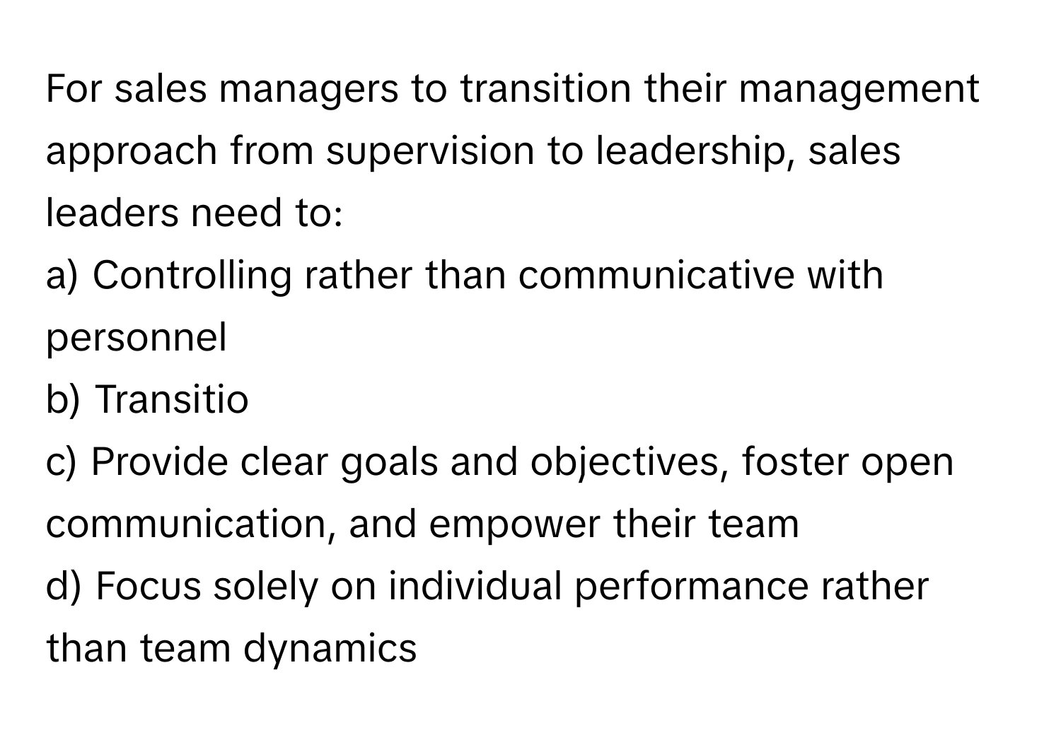 For sales managers to transition their management approach from supervision to leadership, sales leaders need to:

a) Controlling rather than communicative with personnel 
b) Transitio
c) Provide clear goals and objectives, foster open communication, and empower their team
d) Focus solely on individual performance rather than team dynamics