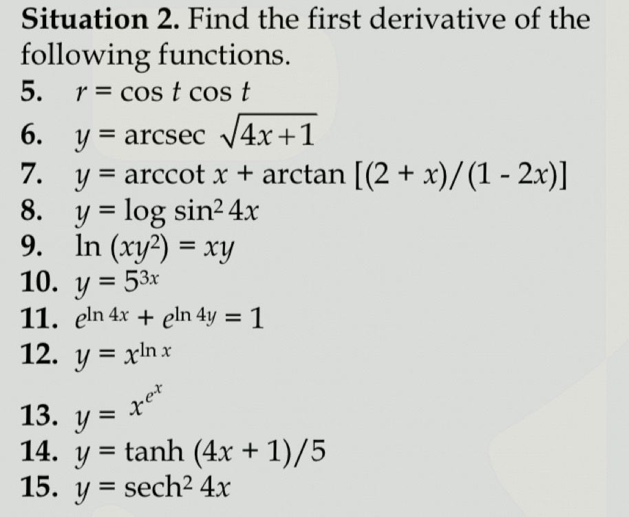 Situation 2. Find the first derivative of the 
following functions. 
5. r=cos tcos t
6. y=arcsec sqrt(4x+1)
7. y=arccot x+a rctan [(2+x)/(1-2x)]
8. y=log sin^24x
9. ln (xy^2)=xy
10. y=5^(3x)
11. e^(ln 4x)+e^(ln 4y)=1
12. y=x^(ln x)
13. y=x^(e^x)
14. y=tan h(4x+1)/5
15. y=sec h^24x