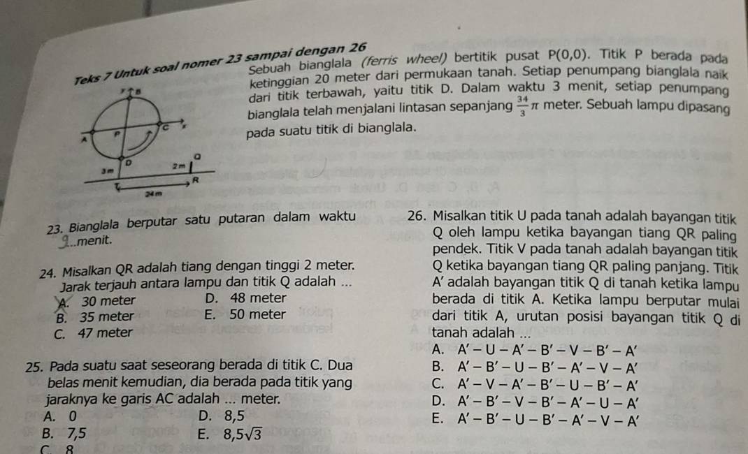 Sebuah bianglala (ferris wheel) bertitik pusat P(0,0). Titik P berada pada
Teks 7 Untuk soal nomer 23 sampai dengan 26
ketinggian 20 meter dari permukaan tanah. Setiap penumpang bianglala naik
dari titik terbawah, yaitu titik D. Dalam waktu 3 menit, setiap penumpang
meter. Sebuah lampu dipasang
bianglala telah menjalani lintasan sepanjang  34/3 π
pada suatu titik di bianglala.
23. Bianglala berputar satu putaran dalam waktu 26. Misalkan titik U pada tanah adalah bayangan titik
..menit.
Q oleh lampu ketika bayangan tiang QR paling
pendek. Titik V pada tanah adalah bayangan titik
24. Misalkan QR adalah tiang dengan tinggi 2 meter. Q ketika bayangan tiang QR paling panjang. Titik
A'
Jarak terjauh antara lampu dan titik Q adalah ... adalah bayangan titik Q di tanah ketika lampu
A. 30 meter D. 48 meter berada di titik A. Ketika lampu berputar mulai
B. 35 meter E. 50 meter dari titik A, urutan posisi bayangan titik Q di
C. 47 meter tanah adalah ...
A. A'-U-A'-B'-V-B'-A'
25. Pada suatu saat seseorang berada di titik C. Dua
B. A'-B'-U-B'-A'-V-A'
belas menit kemudian, dia berada pada titik yang C. A'-V-A'-B'-U-B'-A'
jaraknya ke garis AC adalah ... meter. D. A'-B'-V-B'-A'-U-A'
A. 0 D. 8,5 E. A'-B'-U-B'-A'-V-A'
B. 7,5 E. 8,5sqrt(3)
C 8