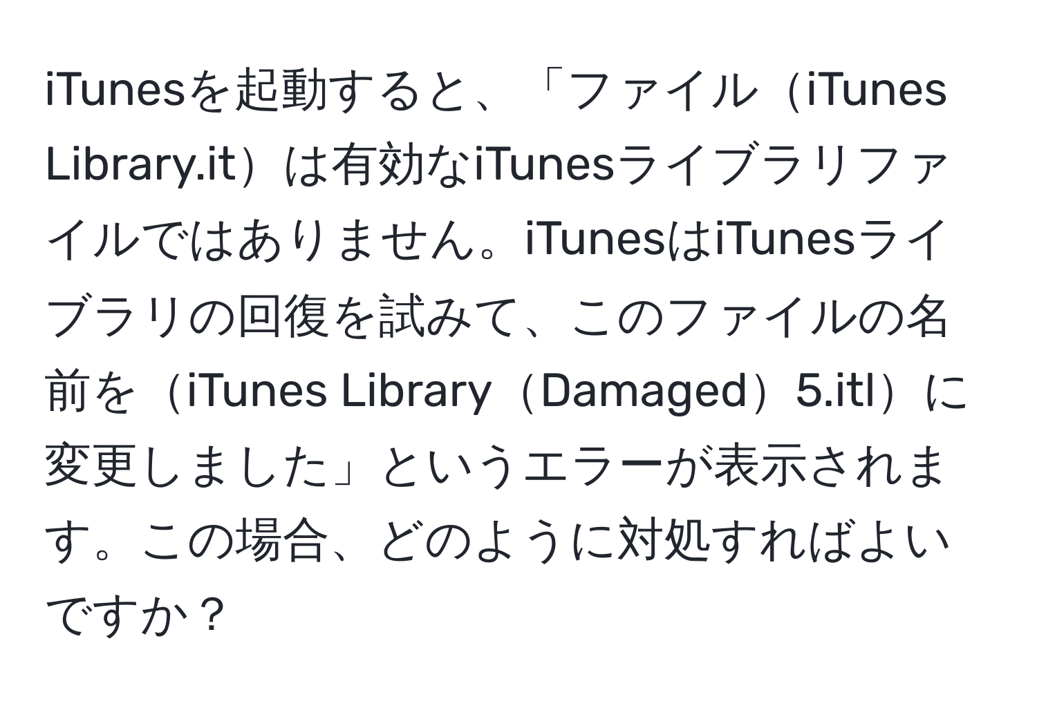 iTunesを起動すると、「ファイルiTunes Library.itは有効なiTunesライブラリファイルではありません。iTunesはiTunesライブラリの回復を試みて、このファイルの名前をiTunes LibraryDamaged5.itlに変更しました」というエラーが表示されます。この場合、どのように対処すればよいですか？