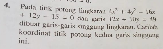 Pada titik potong lingkaran 4x^2+4y^2-16x
+12y-15=0 dan garis 12x+10y=49
dibuat garis-garis singgung lingkaran. Carilah
koordinat titik potong kedua garis singgung
ini.