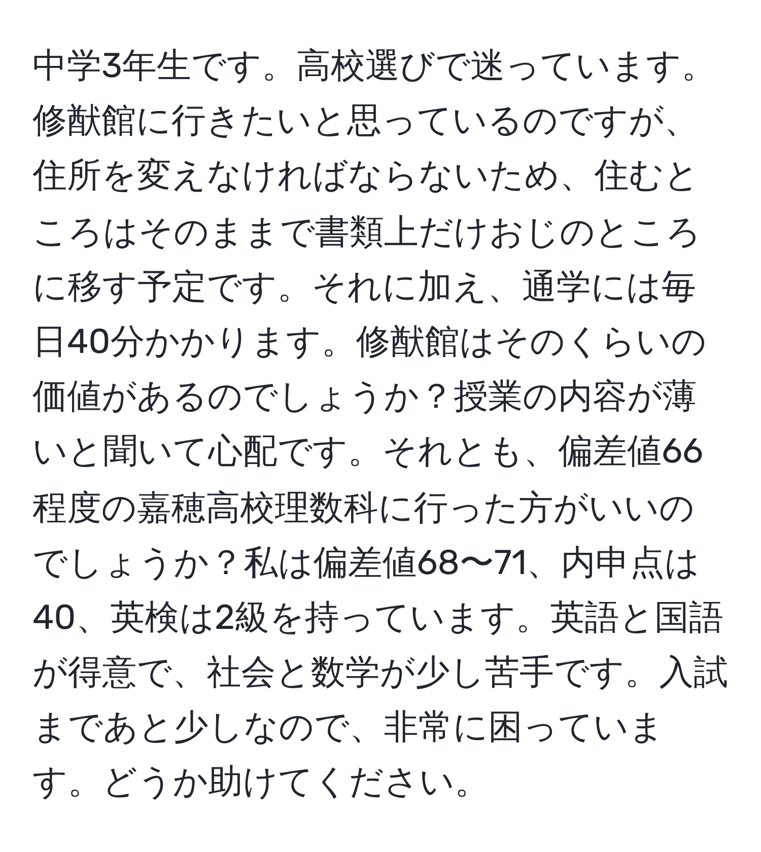 中学3年生です。高校選びで迷っています。修猷館に行きたいと思っているのですが、住所を変えなければならないため、住むところはそのままで書類上だけおじのところに移す予定です。それに加え、通学には毎日40分かかります。修猷館はそのくらいの価値があるのでしょうか？授業の内容が薄いと聞いて心配です。それとも、偏差値66程度の嘉穂高校理数科に行った方がいいのでしょうか？私は偏差値68〜71、内申点は40、英検は2級を持っています。英語と国語が得意で、社会と数学が少し苦手です。入試まであと少しなので、非常に困っています。どうか助けてください。