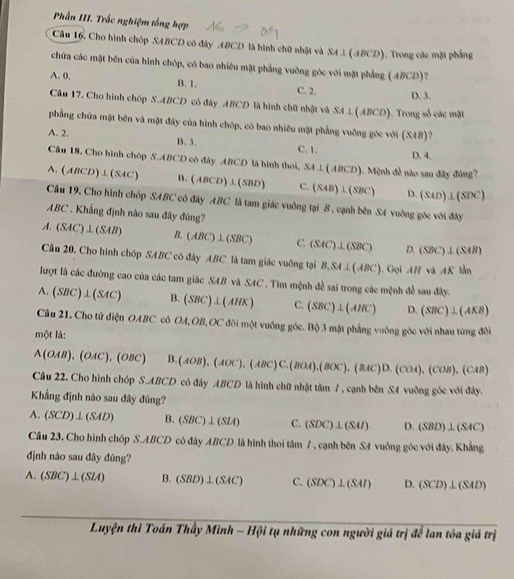 Phần III. Trắc nghiệm tổng hợp
Câu 16. Cho hình chóp SABCD có đây ABCD là hình chữ nhật và SA 3 (ABCD). Trong các mặt phẳng
chứa các mặt bên của hình chóp, có bao nhiêu mặt phẳng vuỡng góc với mặt phẳng (ABCD)?
A. 0, B. 1.
C. 2. D. 3.
Câu 17. Cho hình chóp S.ABCD có đây ABCD là hình chữ nhật và SA⊥ (ABCD) (). Trong số các mặt
phẳng chứa mặt bên và mặt đáy của hình chóp, có bao nhiều mặt phẳng vuồng góc với (SAB)?
A. 2. B. 3.
C.1.
D. 4.
Câu 18. Cho hình chóp S.ABCD có đáy ABCD là hình thoi, SA⊥ (ABCD) 1. Mệnh đề nào sau đây đủng?
A. (ABCD)⊥ (SAC) B. (ABCD)⊥ (SBD) C. (SAB)⊥ (SBC) D. (SAD)⊥ (SDC)
Câu 19. Cho hình chóp SABC có đây ABC là tam giác vuông tại B, cạnh bên S4 vuông góc với đây
ABC . Khẳng định nào sau đây đủng?
A. (SAC)⊥ (SAB) B. (ABC)⊥ (SBC) C (SAC)⊥ (SBC) D. (SBC)⊥ (SAB)
Câu 20. Cho hình chóp SABC có đáy ABC là tam giác vuông tại B,SA⊥ (ABC). ( coiAH và 4K1 in
lượt là các đường cao của các tam giác SAB và SAC . Tìm mệnh đề sai trong các mệnh đề sau đây.
A. (SBC)⊥ (SAC) B. (SBC)⊥ (AHK) C. (SBC)⊥ (AHC) D. (SBC)⊥ (AKB)
Câu 21. Cho tứ diện OABC có OA,OB,OC đôi một vuông góc. Bộ 3 mặt phẳng vuông góc với nhau từng đôi
một là:
A(OAB),(OAC),(OBC) B. (AOB),(AOC),(ABC)C.(BOA),(BOC),(BAC)D.(COA),(COB),(C4B)
Câu 22. Cho hình chóp S.A BCD * có đảy ABCD là hình chữ nhật tâm 7, cạnh bên SA vuông góc với đây.
Khẳng định nào sau đây đủng?
A. (SCD)⊥ (SAD) B. (SBC)⊥ (SIA) C. (SDC)⊥ (SAI) D. (SBD)⊥ (SAC)
Câu 23. Cho hình chóp S.ABCD có đây ABCD là hình thoi tâm 7 , cạnh bên SA vuông góc với đây. Khẳng
định nào sau đây đúng?
A. (SBC)⊥ (SIA) B. (SBD)⊥ (SAC) C. (SDC)⊥ (SAI) D. (SCD)⊥ (SAD)
Luyện thì Toán Thầy Minh -H i i tụ những con người giá trị để lan tôa giá trị