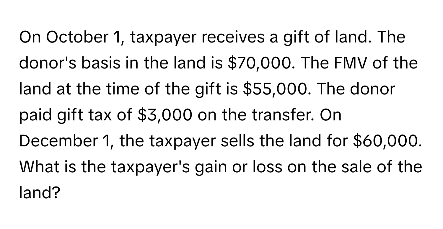 On October 1, taxpayer receives a gift of land. The donor's basis in the land is $70,000. The FMV of the land at the time of the gift is $55,000. The donor paid gift tax of $3,000 on the transfer. On December 1, the taxpayer sells the land for $60,000. What is the taxpayer's gain or loss on the sale of the land?