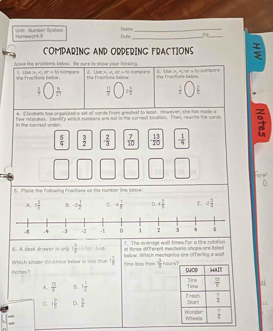 Number System Name_
Homework 3 Date_
Pd_
COMPARING AND ORDERING FRACTIONS
;
Solve the problems below. Be sure to show your thinking.
L Use >, or= to compare 2. Use >, or=tc compare 3. Use , to compare
the fractions below. the fractions below the fractions below.
 3/7   8/21 
 11/3  2 5/6 
 1/3   2/5 
4. Elizabeth has organized a set of cards from greatest to least. However, she has made a
few mistakes. Identify which numbers are not in the correct location. Then, rewrite the cards
In the correct order.
 5/4   3/2  - 2/3   7/10  - 13/20  - 1/4 
5. Place the following fractions on the number line below:
A. 1 3/5  B. -3 1/2  C. -4 1/8  D. 4 2/5  E. -2 3/4 
7. The average wait times for a tire rotation
6. A desk drawer is only 1 3/8  inchar duep. at three different mechanic shops are listed 
below. Which mechanics are offering a wait
Which binder thickness below is less tan 1 3/8  time less than 1 3/8  hours
inches?
A.  13/8  B. 1 1/2 
C. 1 2/5  D.  5/4 
LC