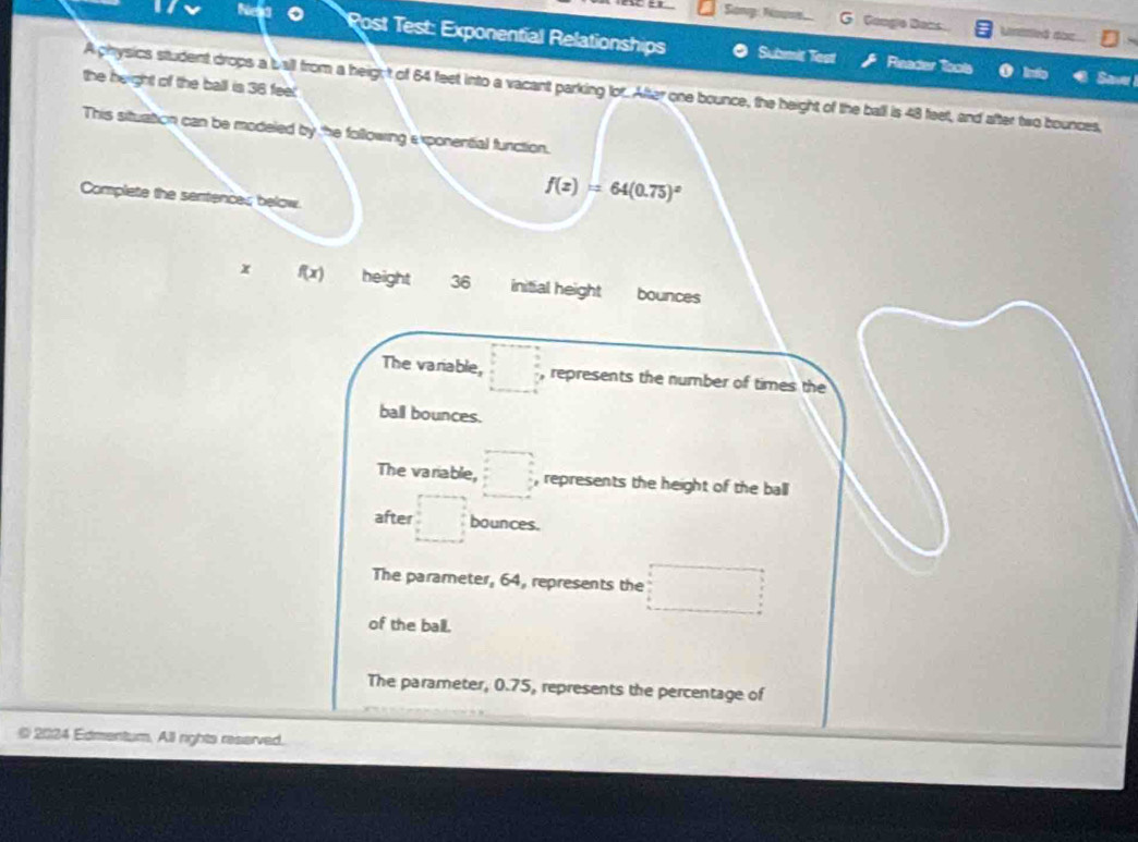 Sony: Nowse. G Gonge Dans Uniled đạc
Post Test: Exponential Relationships Submit Test Reader tools o lnto Saver
the height of the ball is 36 feel.
A physics student drops a ball from a heig; t of 64 feet into a vacant parking for. After one bounce, the height of the ball is 48 feet, and after two bounces,
This situation can be modeled by the following exponential function.
Complete the sentences below.
f(x)=64(0.75)^x
x f(x) height 36 initial height bounces
The variable, □ □ ? , represents the number of times the
ball bounces.
The variable, □ , represents the height of the ball
after □ bounces.
The parameter, 64, represents the □
of the ball.
The parameter, 0.75, represents the percentage of
© 2024 Edmentum. All rights reserved.