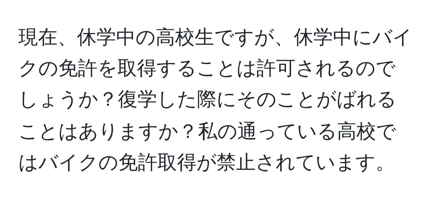 現在、休学中の高校生ですが、休学中にバイクの免許を取得することは許可されるのでしょうか？復学した際にそのことがばれることはありますか？私の通っている高校ではバイクの免許取得が禁止されています。