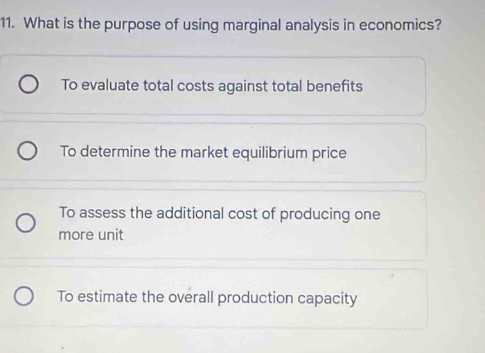 What is the purpose of using marginal analysis in economics?
To evaluate total costs against total benefits
To determine the market equilibrium price
To assess the additional cost of producing one
more unit
To estimate the overall production capacity