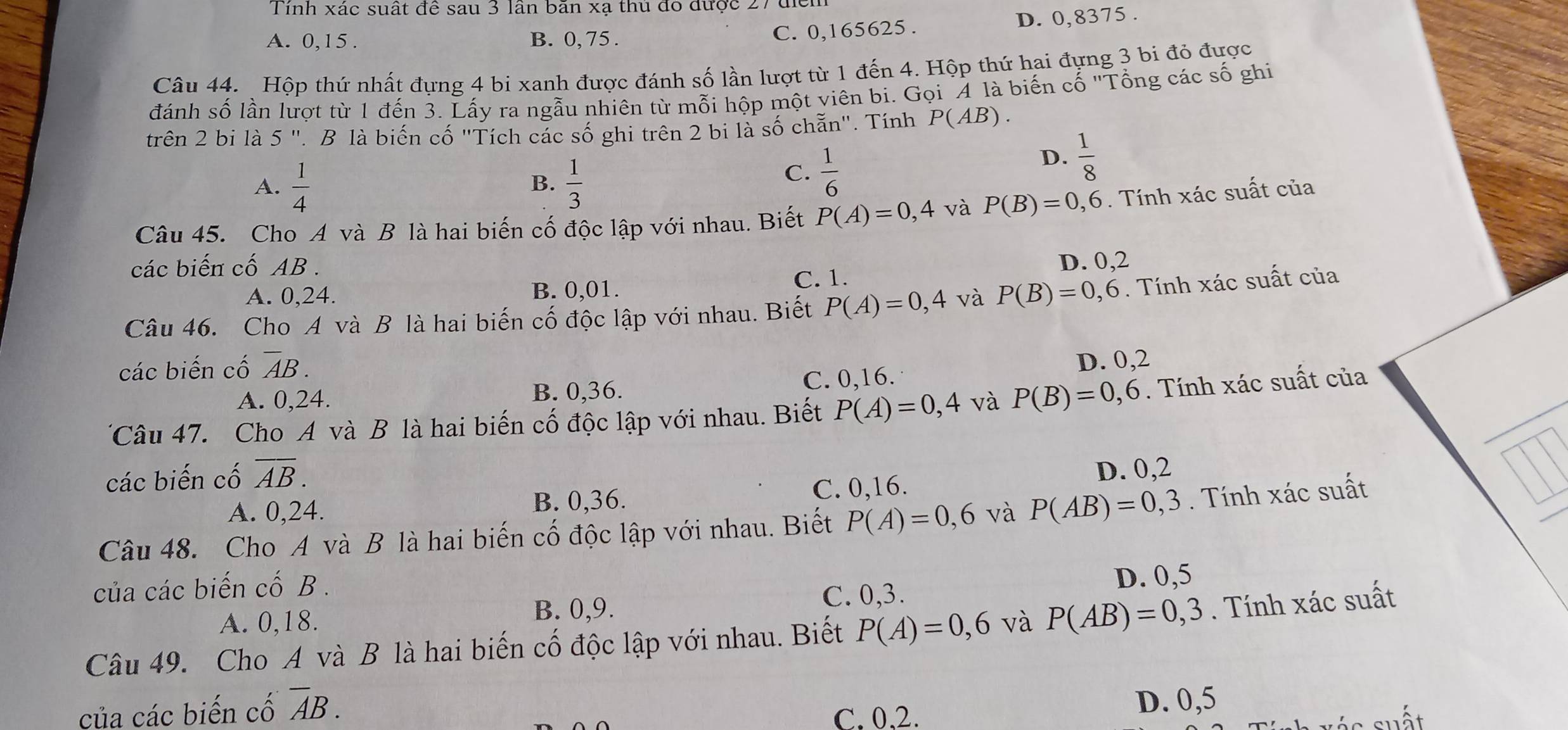 Tính xác suất đề sau 3 lần bãn xạ thủ đó được 27 để
A. 0,15 . B. 0, 75 .
C. 0,165625 . D. 0,8375 .
Câu 44. Hộp thứ nhất đựng 4 bi xanh được đánh số lần lượt từ 1 đến 4. Hộp thứ hai đựng 3 bi đỏ được
đánh số lần lượt từ 1 đến 3. Lấy ra ngẫu nhiên từ mỗi hộp một viên bi. Gọi "4 là biến cổ 'Tổng các số ghi
trên 2 bi là 5 ". B là biến cố "Tích các số ghi trên 2 bi là số chẵn". Tính P(AB).
A.  1/4   1/3 
B.
C.  1/6 
D.  1/8 
Câu 45. Cho A và B là hai biến cố độc lập với nhau. Biết P(A)=0,4 và P(B)=0,6. Tính xác suất của
các biến cố AB .
D. 0,2
A. 0.24. B. 0,01. C. 1.
Câu 46. Cho A và B là hai biến cố độc lập với nhau. Biết P(A)=0,4 và P(B)=0,6. Tính xác suất của
các biến cố overline AB.
D. 0,2
A. 0,24. B. 0,36. C. 0,16.
TCâu 47. Cho A và B là hai biến cố độc lập với nhau. Biết P(A)=0,4 và P(B)=0,6. Tính xác suất của
các biến cố overline AB.
A. 0,24. B. 0,36. C. 0,16. D. 0,2
Câu 48. Cho A và B là hai biến cố độc lập với nhau. Biết P(A)=0,6 và P(AB)=0,3. Tính xác suất
của các biến cố B .
D. 0,5
A. 0,18. B. 0,9.
C. 0,3.
Câu 49. Cho A và B là hai biến cố độc lập với nhau. Biết P(A)=0,6 và P(AB)=0,3. Tính xác suất
của các biến cố overline AB.
C. 0.2. D. 0,5