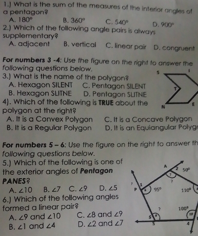 1.) What is the sum of the measures of the interior angles of
a pentagon?
A. 180° B. 360° C. 540° D. 900°
2.) Which of the following angle pairs is always
supplementary?
A. adjacent B. vertical C. linear pair D. congruent
For numbers 3 -4: Use the figure on the right to answer the
following questions below. 
3.) What is the name of the polygon?
A. Hexagon SILENT C. Pentagon SILENT
B. Hexagon SLITNE D. Pentagon SLITNE
4). Which of the following is TRUE about the
polygon at the right?
A. It is a Convex Polygon C. It is a Concave Polygon
B. It is a Regular Polygon D. It is an Equiangular Polyg
For numbers 5 - 6: Use the figure on the right to answer th
following questions below.
5.) Which of the following is one of
the exterior angles of Pentagon
PANES?
A. ∠ 10 B. ∠ 7 C. ∠ 9 D. ∠ 5
6.) Which of the following angles
formed a linear pair?
A. ∠ 9 and ∠ 10 C. ∠ 8 and ∠ 9
B. ∠ 1 and ∠ 4 D. ∠ 2 and ∠ 7