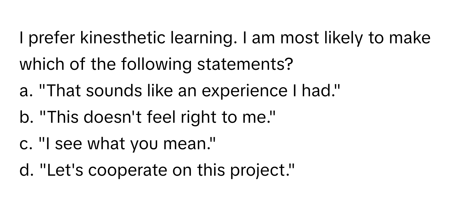 prefer kinesthetic learning. I am most likely to make which of the following statements?
a. ﻿"That sounds like an experience I had."
b. ﻿"This doesn't feel right to me."
c. ﻿"I see what you mean."
d. ﻿"Let's cooperate on this project."