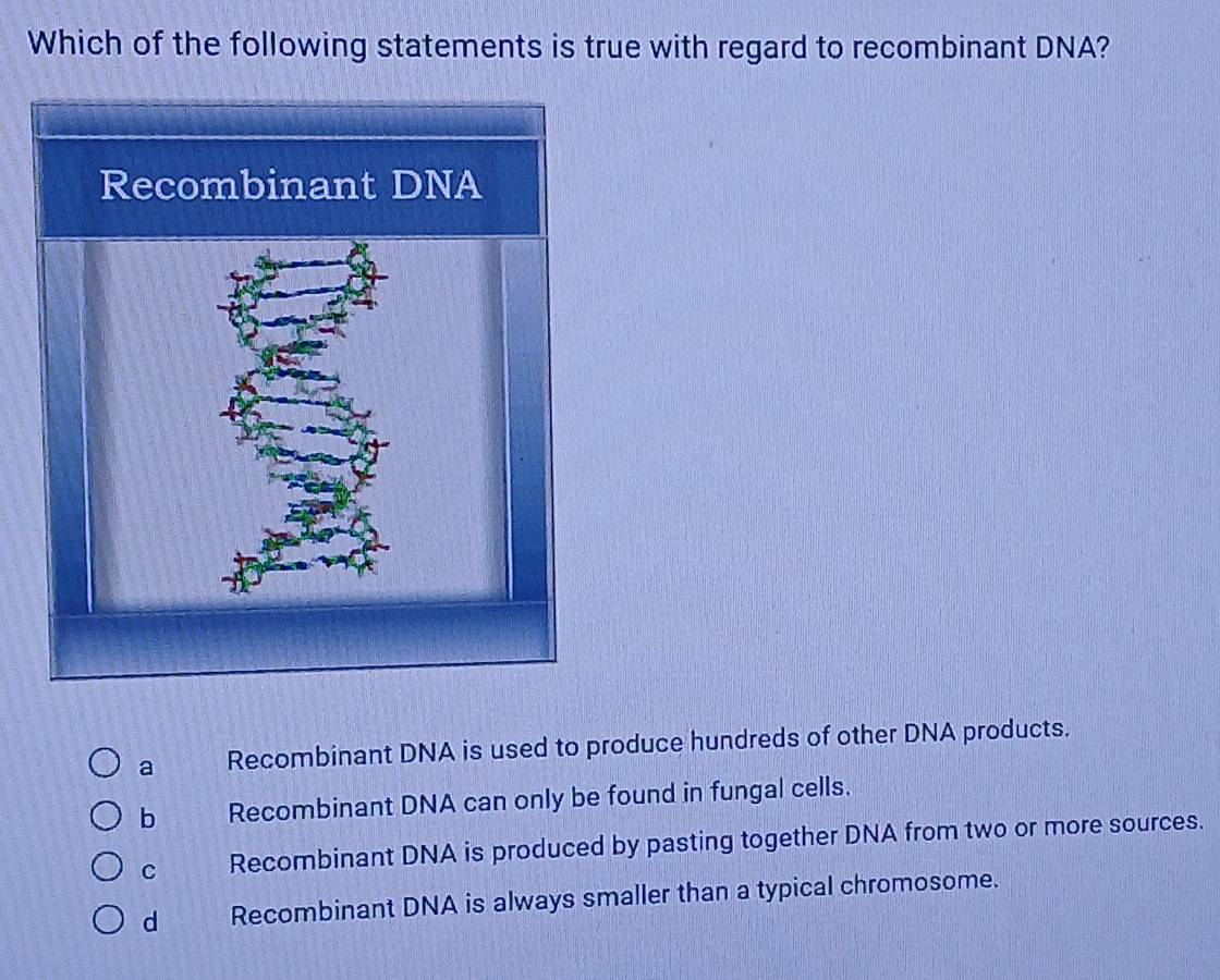 Which of the following statements is true with regard to recombinant DNA?
a Recombinant DNA is used to produce hundreds of other DNA products.
b Recombinant DNA can only be found in fungal cells.
C Recombinant DNA is produced by pasting together DNA from two or more sources.
d Recombinant DNA is always smaller than a typical chromosome.