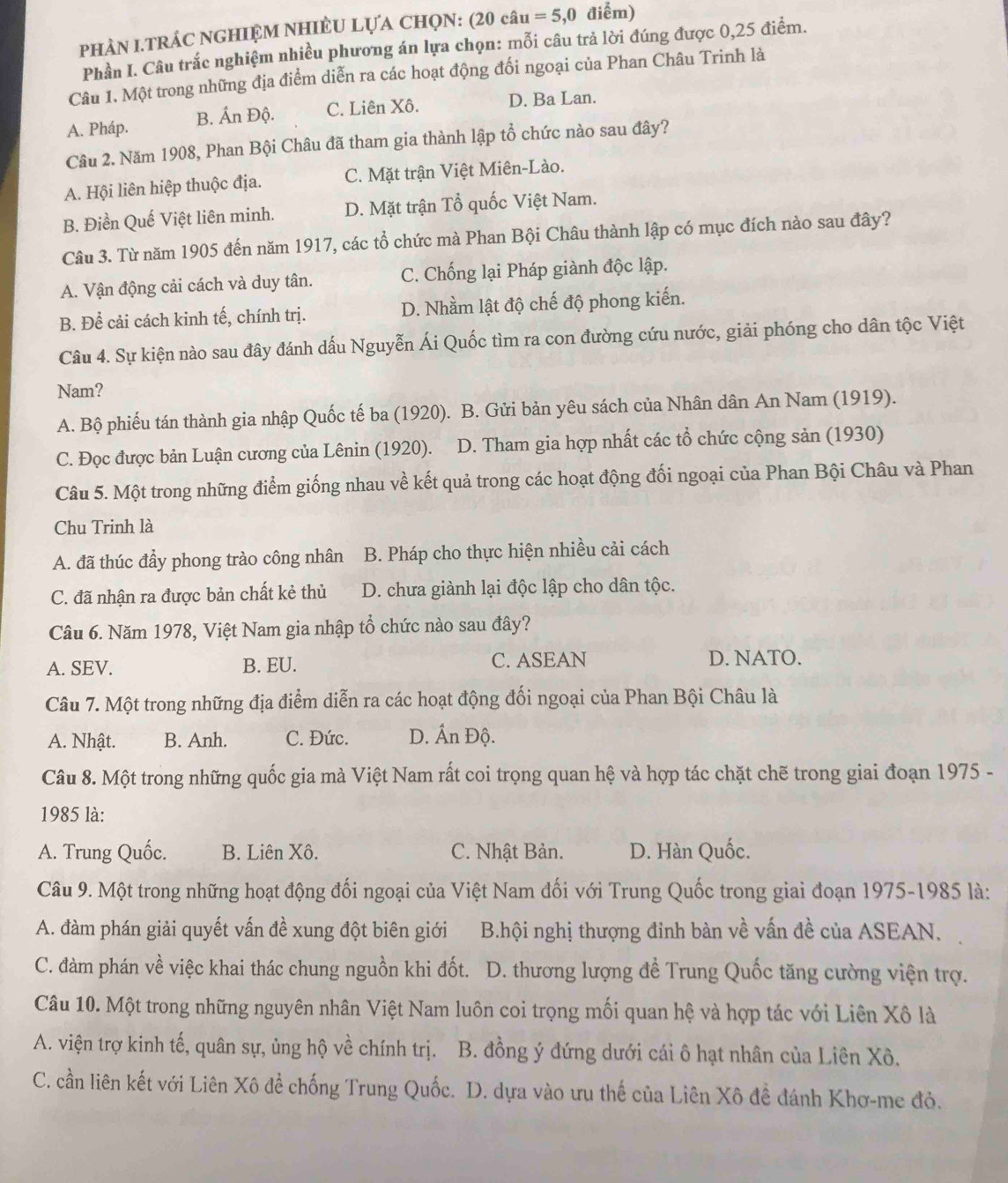 phAN I.TRÁC nGHIỆM NHIÈU LựA ChọN: (20chat au=5,0 điểm)
Phần I. Câu trắc nghiệm nhiều phương án lựa chọn: mỗi câu trả lời đúng được 0,25 điểm.
Câu 1. Một trong những địa điểm diễn ra các hoạt động đối ngoại của Phan Châu Trinh là
A. Pháp. B. Ấn Độ. C. Liên Xô. D. Ba Lan.
Câu 2. Năm 1908, Phan Bội Châu đã tham gia thành lập tổ chức nào sau đây?
A. Hội liên hiệp thuộc địa. C. Mặt trận Việt Miên-Lào.
B. Điền Quế Việt liên minh. D. Mặt trận Tổ quốc Việt Nam.
Câu 3. Từ năm 1905 đến năm 1917, các tổ chức mà Phan Bội Châu thành lập có mục đích nào sau đây?
A. Vận động cải cách và duy tân. C. Chống lại Pháp giành độc lập.
B. Để cải cách kinh tế, chính trị. D. Nhầm lật độ chế độ phong kiến.
Câu 4. Sự kiện nào sau đây đánh dấu Nguyễn Ái Quốc tìm ra con đường cứu nước, giải phóng cho dân tộc Việt
Nam?
A. Bộ phiếu tán thành gia nhập Quốc tế ba (1920). B. Gửi bản yêu sách của Nhân dân An Nam (1919).
C. Đọc được bản Luận cương của Lênin (1920). D. Tham gia hợp nhất các tổ chức cộng sản (1930)
Câu 5. Một trong những điểm giống nhau về kết quả trong các hoạt động đối ngoại của Phan Bội Châu và Phan
Chu Trinh là
A. đã thúc đẩy phong trào công nhân B. Pháp cho thực hiện nhiều cải cách
C. đã nhận ra được bản chất kẻ thủ D. chưa giành lại độc lập cho dân tộc.
Câu 6. Năm 1978, Việt Nam gia nhập tổ chức nào sau đây?
A. SEV. B. EU. C. ASEAN D. NATO.
Câu 7. Một trong những địa điểm diễn ra các hoạt động đối ngoại của Phan Bội Châu là
A. Nhật. B. Anh. C. Đức. D. Ấn Độ.
Câu 8. Một trong những quốc gia mà Việt Nam rất coi trọng quan hệ và hợp tác chặt chẽ trong giai đoạn 1975 -
1985 là:
A. Trung Quốc. B. Liên Xô. C. Nhật Bản. D. Hàn Quốc.
Câu 9. Một trong những hoạt động đối ngoại của Việt Nam đối với Trung Quốc trong giai đoạn 1975-1985 là:
A. đàm phán giải quyết vấn đề xung đột biên giới B.hội nghị thượng đinh bàn về vấn đề của ASEAN.
C. đàm phán về việc khai thác chung nguồn khi đốt.  D. thương lượng để Trung Quốc tăng cường viện trợ.
Câu 10. Một trong những nguyên nhân Việt Nam luôn coi trọng mối quan hệ và hợp tác với Liên Xô là
A. viện trợ kinh tế, quân sự, ủng hộ về chính trị. B. đồng ý đứng dưới cái ô hạt nhân của Liên Xô,
C. cần liên kết với Liên Xô đề chống Trung Quốc. D. dựa vào ưu thế của Liên Xô đề đánh Khơ-me đỏ.