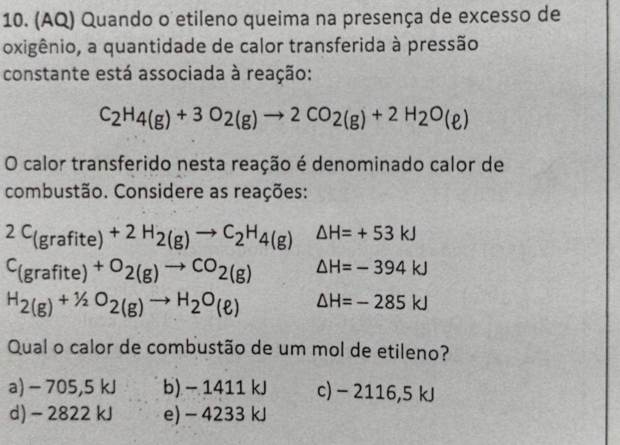 (AQ) Quando o etileno queima na presença de excesso de
oxigênio, a quantidade de calor transferida à pressão
constante está associada à reação:
C_2H_4(g)+3O_2(g)to 2CO_2(g)+2H_2O(e)
O calor transferido nesta reação é denominado calor de
combustão. Considere as reações:
2C_(grafite)+2H_2(g)to C_2H_4(g) △ H=+53kJ
C_(grafite)+O_2(g)to CO_2(g)
△ H=-394kJ
H_2(g)+1/2O_2(g)to H_2O_(ell )
△ H=-285kJ
Qual o calor de combustão de um mol de etileno?
a) - 705,5 kJ b) - 1411 kJ c) - 2116,5 kJ
d) - 2822 kJ e) - 4233 kJ