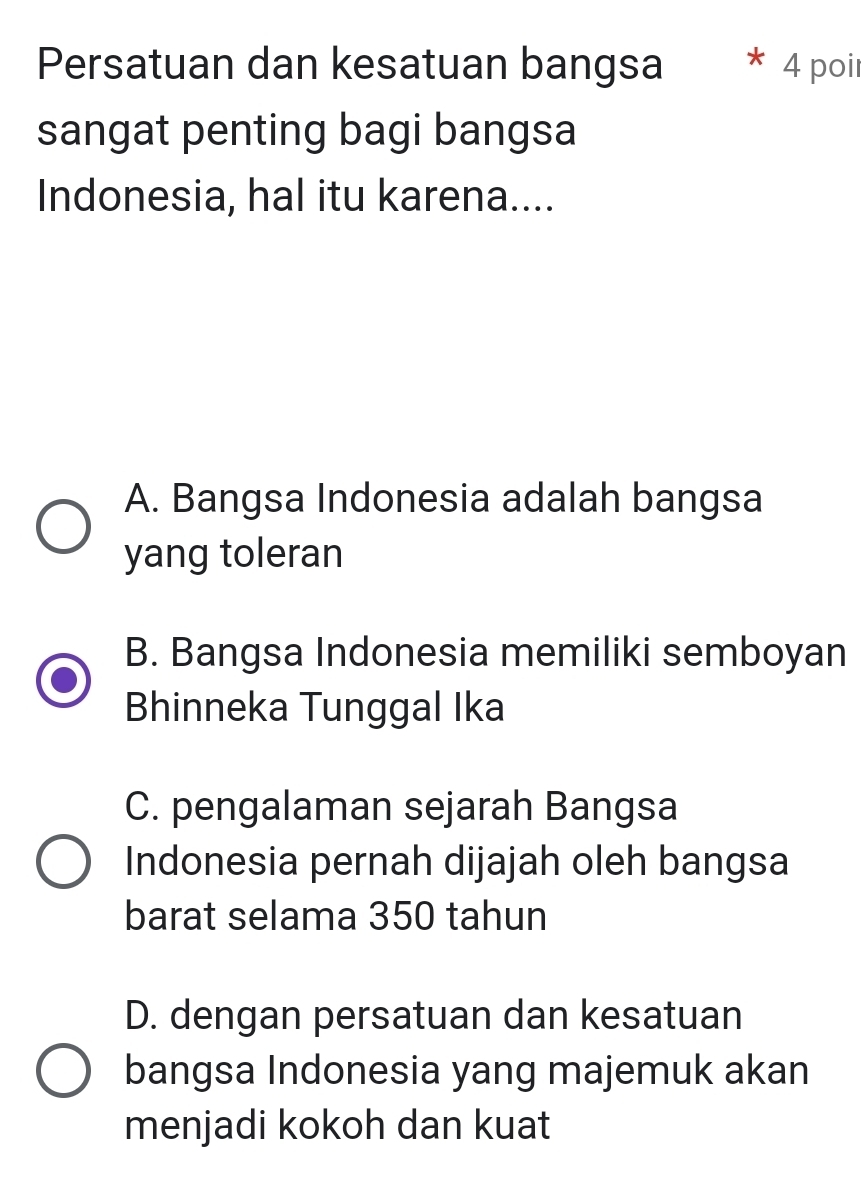 Persatuan dan kesatuan bangsa 4 poir
sangat penting bagi bangsa
Indonesia, hal itu karena....
A. Bangsa Indonesia adalah bangsa
yang toleran
B. Bangsa Indonesia memiliki semboyan
Bhinneka Tunggal Ika
C. pengalaman sejarah Bangsa
Indonesia pernah dijajah oleh bangsa
barat selama 350 tahun
D. dengan persatuan dan kesatuan
bangsa Indonesia yang majemuk akan
menjadi kokoh dan kuat