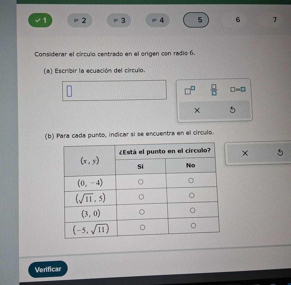 1 = 2 = 3 = 4 5 6 7
Considerar el círculo centrado en el origen con radio 6.
(a) Escribir la ecuación del círculo.
□^(□)  □ /□   □ =□
×
(b) Para cada punto, indicar si se encuentra en el círculo.
×
Verificar