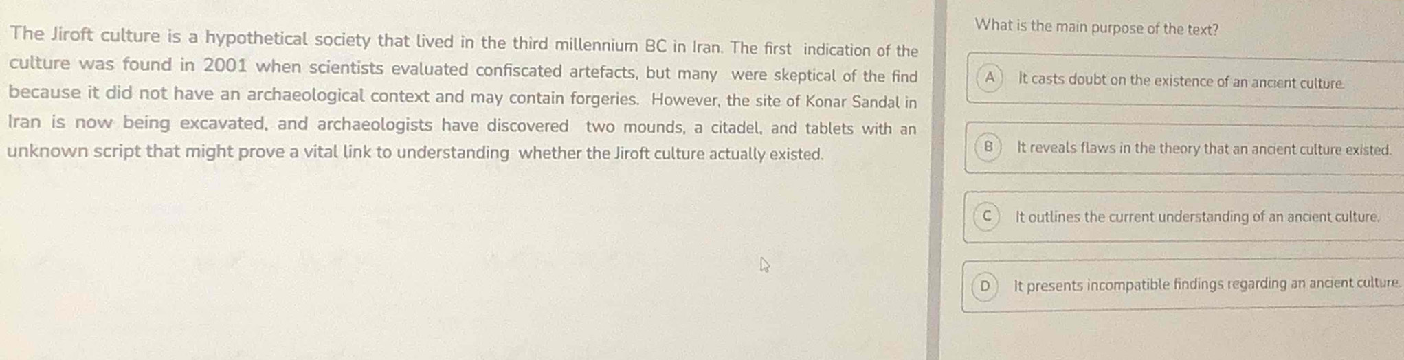 What is the main purpose of the text?
The Jiroft culture is a hypothetical society that lived in the third millennium BC in Iran. The first indication of the
culture was found in 2001 when scientists evaluated confiscated artefacts, but many were skeptical of the find A) It casts doubt on the existence of an ancient culture.
because it did not have an archaeological context and may contain forgeries. However, the site of Konar Sandal in
Iran is now being excavated, and archaeologists have discovered two mounds, a citadel, and tablets with an
unknown script that might prove a vital link to understanding whether the Jiroft culture actually existed.
B It reveals flaws in the theory that an ancient culture existed.
a It outlines the current understanding of an ancient culture.
It presents incompatible findings regarding an ancient culture.