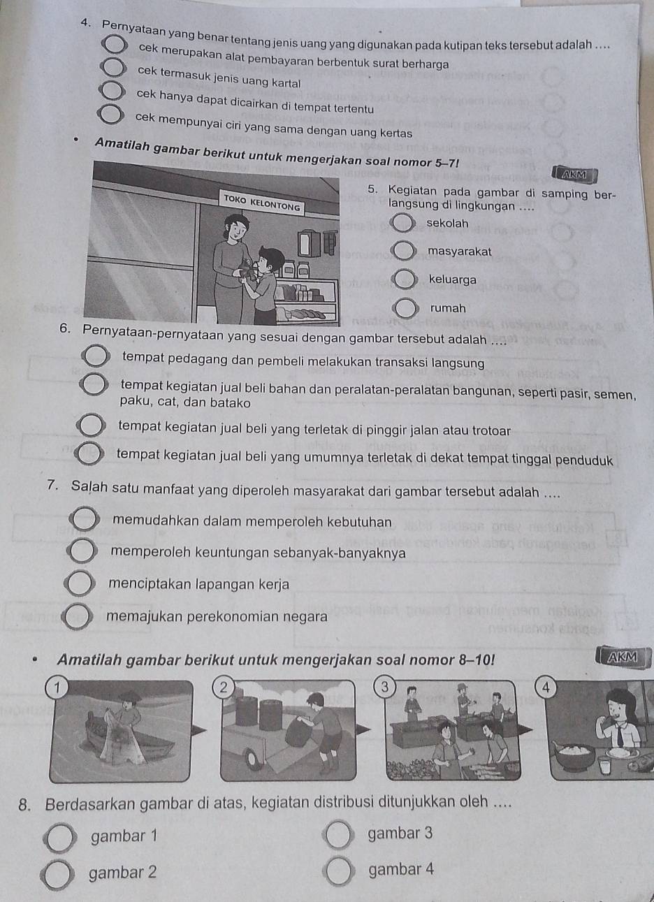 Pernyataan yang benar tentang jenis uang yang digunakan pada kutipan teks tersebut adalah ....
cek merupakan alat pembayaran berbentuk surat berharga
cek termasuk jenis uang karta
cek hanya dapat dicairkan di tempat tertentu
cek mempunyai ciri yang sama dengan uang kertas
Amatilah gambar berikut untun soal nomor 5-7!
AKM
5. Kegiatan pada gambar di samping ber-
langsung di lingkungan ....
sekolah
masyarakat
keluarga
rumah
6. Pernyataan-pernyataan yang sesuai dengan gambar tersebut adalah ....
tempat pedagang dan pembeli melakukan transaksi langsung
tempat kegiatan jual beli bahan dan peralatan-peralatan bangunan, seperti pasir, semen,
paku, cat, dan batako
tempat kegiatan jual beli yang terletak di pinggir jalan atau trotoar
tempat kegiatan jual beli yang umumnya terletak di dekat tempat tinggal penduduk
7. Saļah satu manfaat yang diperoleh masyarakat dari gambar tersebut adalah ....
memudahkan dalam memperoleh kebutuhan
memperoleh keuntungan sebanyak-banyaknya
menciptakan lapangan kerja
memajukan perekonomian negara
Amatilah gambar berikut untuk mengerjakan soal nomor 8-10! AKM
2
3
8. Berdasarkan gambar di atas, kegiatan distribusi ditunjukkan oleh ....
gambar 1 gambar 3
gambar 2 gambar 4