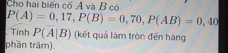 Cho hai biến cố A và B có
P(A)=0,17, P(B)=0,70, P(AB)=0,40. Tính P(overline A|B) (kết quả làm tròn đến hàng 
phần trăm).