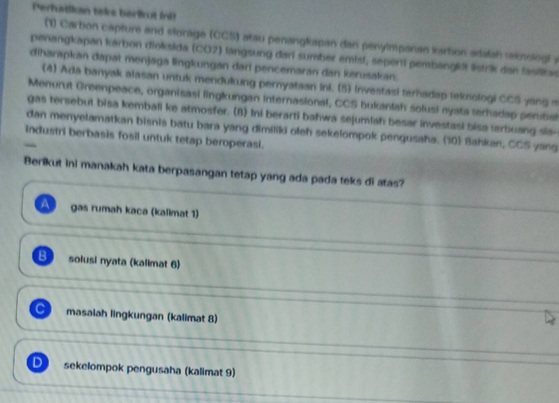 Perfatikan teks berlkut init
(1) Carbon capture and storage (CCS) atau penangkapan dan penylmpanan kartion adalah eknologl y
penangkapan kárbon dioksida (CO2) langsung dari sumber emist, sepertl pembangkit listrik dan fasilitas
diharapkan dapat menjaga lingkungan darl pencemaran dan kerusakan.
(4) Ada banyak alasan untuk mendukung pernyataan ini. (5) Investasi terhadap teknologi CCS yang m
Menurut Greenpeace, organisasi lingkungan internasional, CCS bukanlah solusi nyata terhadap perubal
gas tersebut bisa kembali ke atmosfer. (8) Ini berarti bahwa sejumlah besar investasi bisa terbuang sia-
dan menyelamatkan bisnis batu bara yang dimiliki oleh sekelompok pengusaha. (10) Bahkan, CCS yang
industri berbasis fosil untuk tetap beroperasi.
Berikut ini manakah kata berpasangan tetap yang ada pada teks di atas?
A gas rumah kaca (kalimat 1)
B solusi nyata (kalimat 6)
masalah lingkungan (kalimat 8)
D sekelompok pengusaha (kalimat 9)