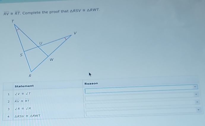 overline RV≌ overline RT. Complete the proof that △ RSV≌ △ RWT. 
Statement Reason 
1 ∠ V≌ ∠ T
2 overline RV≌ overline RT
3 ∠ R≌ ∠ R
4 △ RSV≌ △ RWT