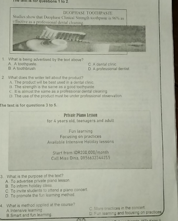 The text is for questions 1 to 2
DUOPHASE TOOTHPASTE
Studies show that Duophase Clinical Strength toothpaste is 96% as
effective as a professional dental clean
1. What is being advertised by the text above?
A A toothpaste C A dental clinic
B A toothbrush D. A professional dentist.
2 What does the writer tell about the product?
A. The product will be best used in a dental clinic
B. The strength is the same as a good toothpaste
C. It is almost the same as a professional dental cleaning
D. The use of the product must be under professional observation
The text is for questions 3 to 5.
Private Piano Lesson
for 4 years old, teenagers and adult
Fun learning
Focusing on practices
Available Intensive Holiday lessons
Start from IDR200,000/month
Call Miss Dina, 0856633344255
3. What is the purpose of the text?
A. To advertise private piano lesson
B. To inform holiday class
C. To invite students to attend a piano concert.
D. To promote the fun learning method.
4. What is method applied at the course?
A Intensive learning C More practices in the concert.
B. Smart and fun learning D. Fun learning and focusing on practices