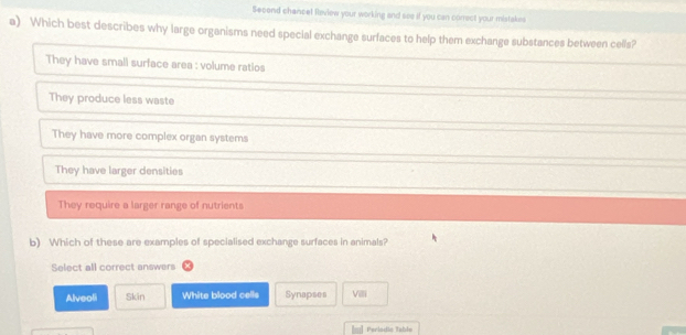 Second chancel feview your working and see if you can correct your mistakes
a) Which best describes why large organisms need special exchange surfaces to help them exchange substances between cells?
They have small surface area : volume ratios
They produce less waste
They have more complex organ systems
They have larger densities
They require a larger range of nutrients
b) Which of these are examples of specialised exchange surfaces in animals?
Select all correct answers
Alveoli Skin White blood cells Synapses VI
=] Perladic Table