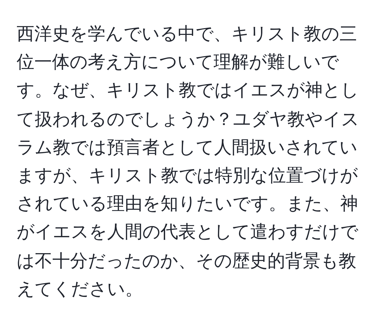 西洋史を学んでいる中で、キリスト教の三位一体の考え方について理解が難しいです。なぜ、キリスト教ではイエスが神として扱われるのでしょうか？ユダヤ教やイスラム教では預言者として人間扱いされていますが、キリスト教では特別な位置づけがされている理由を知りたいです。また、神がイエスを人間の代表として遣わすだけでは不十分だったのか、その歴史的背景も教えてください。