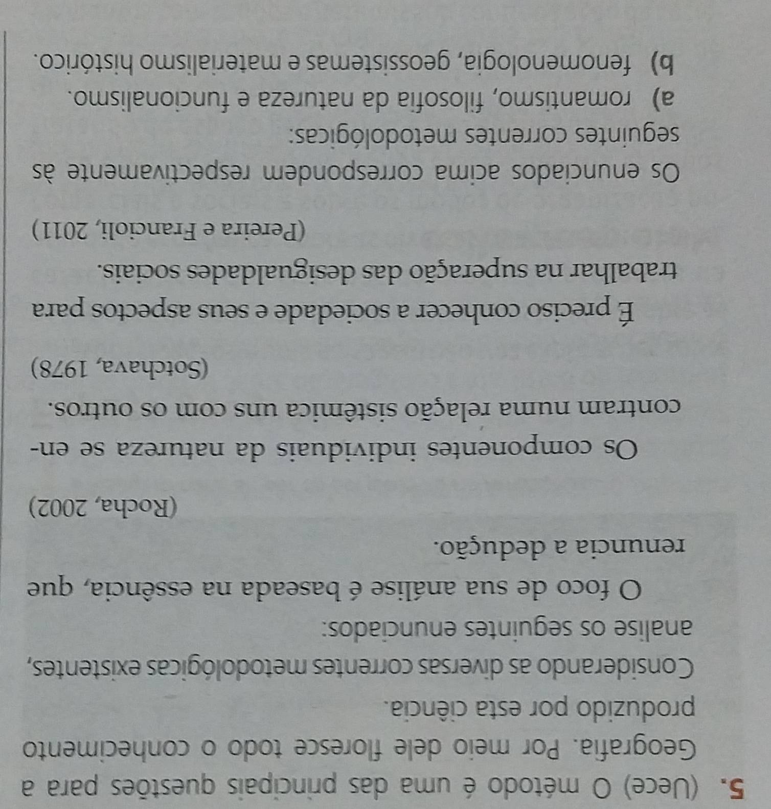 (Uece) O método é uma das principais questões para a
Geografia. Por meio dele floresce todo o conhecimento
produzido por esta ciência.
Considerando as diversas correntes metodológicas existentes,
analise os seguintes enunciados:
O foco de sua análise é baseada na essência, que
renuncia a dedução.
(Rocha, 2002)
Os componentes individuais da natureza se en-
contram numa relação sistêmica uns com os outros.
(Sotchava, 1978)
É preciso conhecer a sociedade e seus aspectos para
trabalhar na superação das desigualdades sociais.
(Pereira e Francioli, 2011)
Os enunciados acima correspondem respectivamente às
seguintes correntes metodológicas:
a) romantismo, filosofia da natureza e funcionalismo.
b) fenomenologia, geossistemas e materialismo histórico.