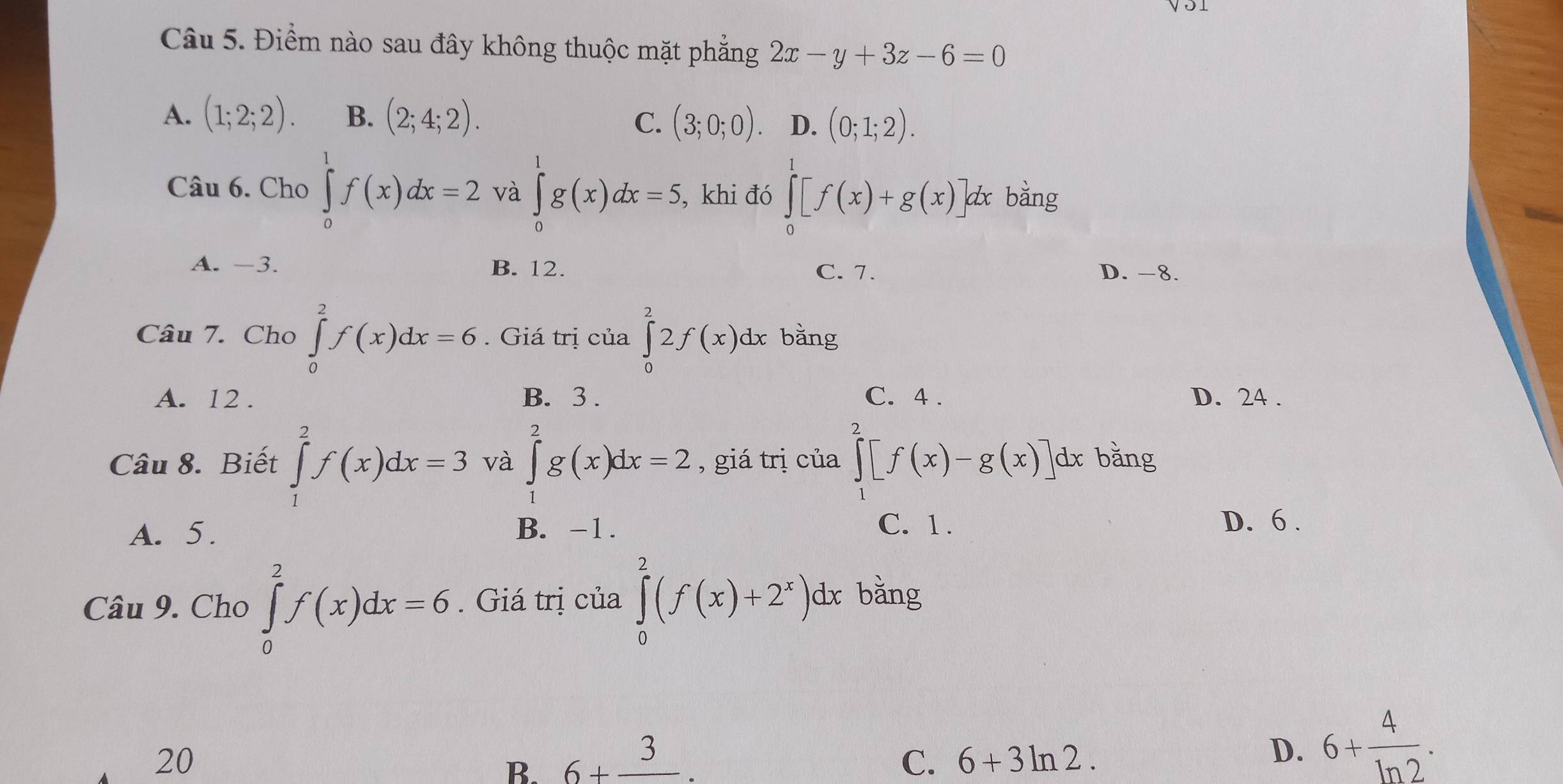 Điểm nào sau đây không thuộc mặt phẳng 2x-y+3z-6=0
A. (1;2;2). B. (2;4;2).
C. (3;0;0). D. (0;1;2). 
Câu 6. Cho ∈tlimits _0^(1f(x)dx=2 và ∈tlimits _0^1g(x)dx=5, , khi đó ∈tlimits _0^1[f(x)+g(x)] d bằng
A. -3. B. 12. C. 7. D. -8.
Câu 7. Cho ∈tlimits _0^2f(x)dx=6. Giá trị của ∈tlimits _0^22f(x)dx bǎng
A. 12. B. 3. C. 4. D. 24.
Câu 8. Biết ∈tlimits _1^2f(x)dx=3 và ∈tlimits _1^2g(x)dx=2 , giá trị của ∈tlimits _1^2[f(x)-g(x)] dx bằng
A. 5. B. -1. C. 1.
D. 6.
Câu 9. Cho ∈tlimits _0^2f(x)dx=6. Giá trị của ∈tlimits _0^2(f(x)+2^x))dx bǎng
20
B. 6+frac 3. C. 6+3ln 2.
D. 6+ 4/ln 2 .