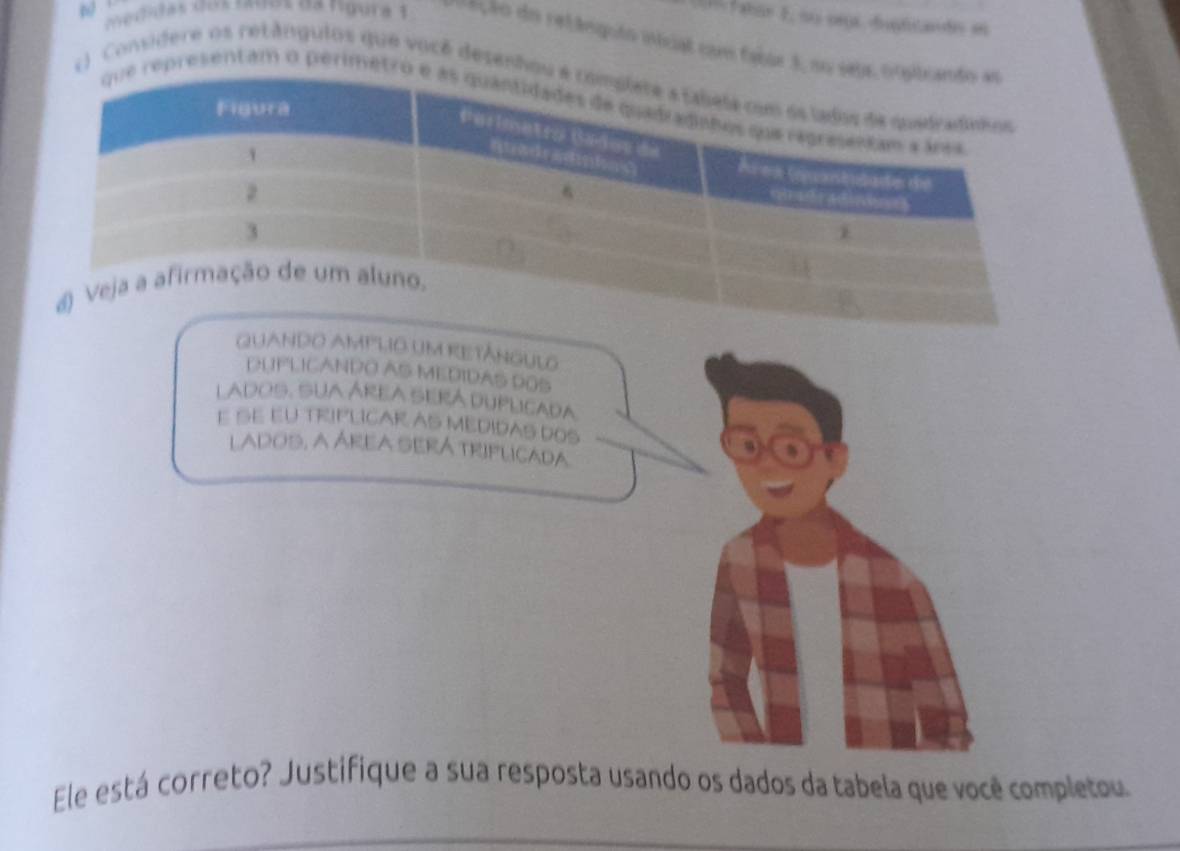 aas 1 , su oros dupficande en 
metidas cos mves de rigura 1 =ção do retânguio itcial com fabãs 3, no se 
1 ) Considere os retângulos que você desenhou 
representam o perimetro 
QUANDO AMPLIO UM RETÂNGULO 
DUPLICANDO AS MEDIDAS DOS 
LADOS. SUA ÁREA SERÁ DUPLICADA 
E SE EU TRIPLICAR AS MEDIDAS DOS 
lados, a ÁREa SERá triflicada 
Ele está correto? Justifique a sua resposta usando os dados da tabela que você completou