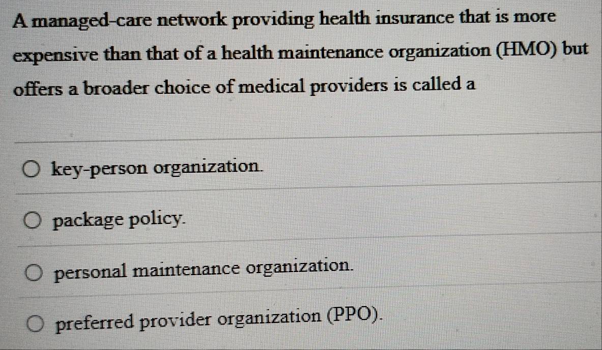 A managed-care network providing health insurance that is more
expensive than that of a health maintenance organization (HMO) but
offers a broader choice of medical providers is called a
key-person organization.
package policy.
personal maintenance organization.
preferred provider organization (PPO).