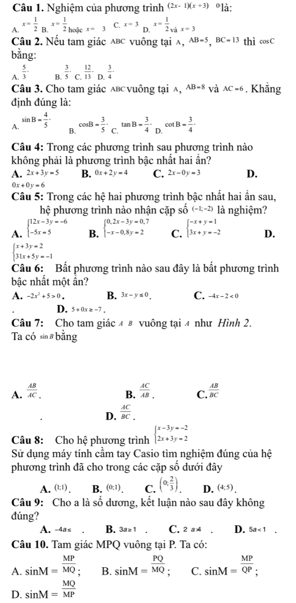 Nghiệm của phương trình (2x-1)(x+3) ºlà:
A. x= 1/2 _B.x= 1/2 _hoifcx=3 C. x=3 x= 1/2 _vax=3
D.
Câu 2. Nếu tam giác abc vuông tại λ, AB=5,BC=13 thì cos C
bằng:
A.  5/3 ·  3/5 · _C 12/13 · D. 3/4 .
B.
Câu 3. Cho tam giác aвc vuông tại a, AB=8 và AC=6. Khắng
định đúng là:
A. sin B= 4/5 ·
B. cos B= 3/5 · _C.tan B= 3/4 · _D.cot B= 3/4 ·
Câu 4: Trong các phương trình sau phương trình nào
không phải là phương trình bậc nhất hai ần?
A. 2x+3y=5 B. 0x+2y=4 C. 2x-0y=3 D.
0x+0y=6
Câu 5: Trong các hệ hai phương trình bậc nhất hai ẩn sau,
_ 
hệ phương trình nào nhận cặp se (-1;-2) là nghiệm?
A. beginarrayl 12x-3y=-6 -5x=5endarray. B. beginarrayl 0,2x-3y=0,7 -x-0,8y=2endarray. C. beginarrayl -x+y=1 3x+y=-2endarray. D.
beginarrayl x+3y=2 31x+5y=-1endarray.
Câu 6: Bất phương trình nào sau đây là bất phương trình
bậc nhất một ần?
A. -2x^2+5>0. B. 3x-y≤ 0. C. -4x-2<0</tex>
D. 5+0x≥ -7.
Câu 7: Cho tam giác 4 в vuông tại 4 như Hình 2.
Ta có sin ß băng
A.  AB/AC .  AC/AB . C.  AB/BC 
B.
D.  AC/BC .
Câu 8: Cho hệ phương trình beginarrayl x-3y=-2 2x+3y=2endarray.
Sử dụng máy tính cầm tay Casio tìm nghiệm đúng của hệ
phương trình đã cho trong các cặp số dưới đây
A. (1;1). B. (0;1). C. (0; 2/3 ). D. (4;5).
Câu 9: Cho a là shat 0 - dương, kết luận nào sau đây không
đúng?
A. -4a≤ B. 3a≥ 1 . C. 2a 4 D. 5a<1</tex> □
Câu 10. Tam giác MPQ vuông tại P. Ta có:
A. sin M= MP/MQ ; B. sin M= PQ/MQ  : C. sin M= MP/QP ;
D. sin M= MQ/MP 