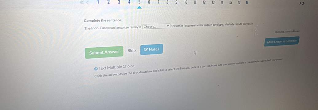 2 3 4 5 6 1 8 9 10 11 12 13 14 15 16 17
Complete the sentence. 
The Indo-European language family is Choose the other language families which developed similarly to Indo-European. 
Unlimited Attempts Remain 
Submit Answer Skip r * Notes Mark Lesson as Complete 
Text Multiple Choice 
Click the arrow beside the dropdown box and click to select the item you believe is correct. Make sure your answer appears in the box before you submit your answer