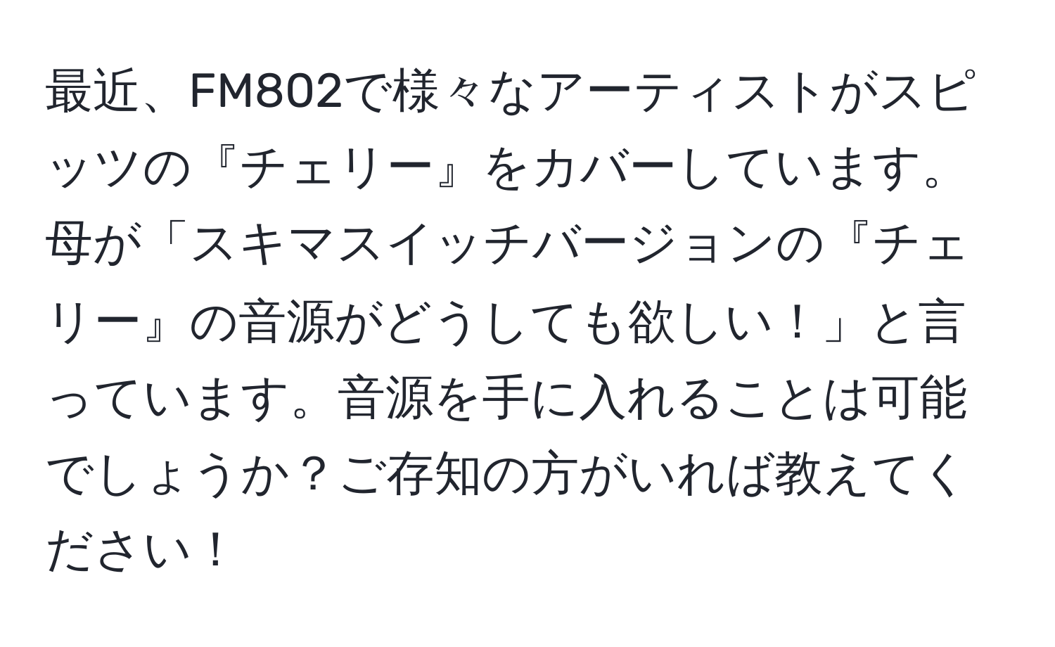 最近、FM802で様々なアーティストがスピッツの『チェリー』をカバーしています。母が「スキマスイッチバージョンの『チェリー』の音源がどうしても欲しい！」と言っています。音源を手に入れることは可能でしょうか？ご存知の方がいれば教えてください！