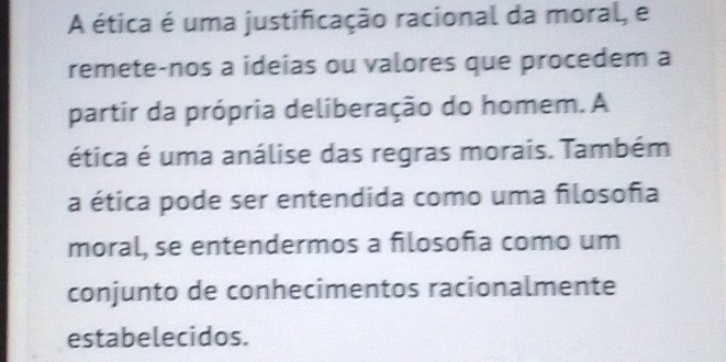 A ética é uma justificação racional da moral, e 
remete-nos a ideias ou valores que procedem a 
partir da própria deliberação do homem. A 
ética é uma análise das regras morais. Também 
a ética pode ser entendida como uma filosoña 
moral, se entendermos a filosoña como um 
conjunto de conhecimentos racionalmente 
estabelecidos.