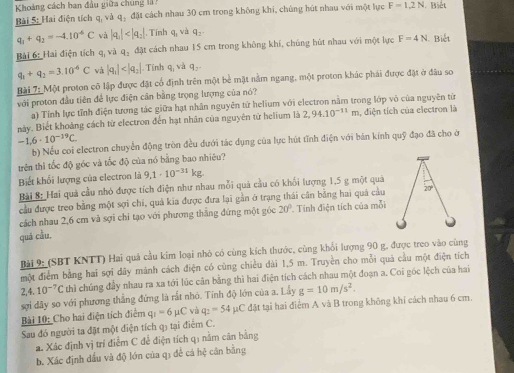 Khoảng cách ban đầu giữa chúng l 
Bài 5: Hai điện tích q_1 và q_2 đặt cách nhau 30 cm trong không khí, chúng hút nhau với một lực F=1,2N. Biết
q_1+q_2=-4.10^(-6)C và |q_1| . Tính q_1 và q_2.
Bải 6: Hai điện tích q_1 và q_2 đặt cách nhau 15 cm trong không khí, chúng hút nhau với một lực F=4N Biết
q_1+q_2=3.10^(-6)C và |q_1| . Tính q_1 và q_2.
Bài 7: Một proton cô lập được đặt cố định trên một bề mặt nằm ngang, một proton khác phải được đặt ở đâu so
với proton đầu tiên để lực điện cân bằng trọng lượng của nó?
a) Tính lực tĩnh điện tương tác giữa hạt nhân nguyên tử helium với electron nằm trong lớp vỏ của nguyên tử
này. Biết khoảng cách từ electron đến hạt nhân của nguyên từ helium là 2,94.10^(-11)m , diện tích của electron là
-1,6· 10^(-19)C.
b) Nếu coi electron chuyển động tròn đều dưới tác dụng của lực hút tĩnh điện với bán kính quỹ đạo đã cho ở
trên thì tốc độ góc và tốc độ của nó bằng bao nhiêu?
Biết khối lượng của electron là 9,1· 10^(-31)kg.
Bài 8: Hai quả cầu nhỏ được tích điện như nhau mỗi quả cầu có khối lượng 1,5 g một quả
cầu được treo bằng một sợi chi, quả kia được đưa lại gần ở trạng thái cân bằng hai quả cầu
cách nhau 2,6 cm và sợi chi tạo với phương thẳng đứng một góc 20° Tính điện tích của mỗi
quả cầu.
Bài 9: (SBT KNTT) Hai quả cầu kim loại nhỏ có cùng kích thước, cùng khối lượng 90 g, được treo vào cùng
một điểm bằng hai sợi dãy mảnh cách điện có cùng chiều dài 1,5 m. Truyền cho mỗi quả cầu một điện tích
2,4.10^(-7)C thì chúng đầy nhau ra xa tới lúc cân bằng thì hai điện tích cách nhau một đoạn a. Coi góc lệch của hai
sợi dây so với phương thẳng đứng là rắt nhỏ. Tính độ lớn của a. Lấy g=10m/s^2.
Bài 10: Cho hai điện tích điểm q_1=6mu C và q_2=54mu C đặt tại hai điểm A và B trong không khí cách nhau 6 cm.
Sau đó người ta đặt một điện tích q3 tại điểm C.
a. Xác định vị trí điểm C để điện tích q3 nằm cân bằng
b. Xác định dấu và độ lớn của q3 đề cả hệ cân bằng