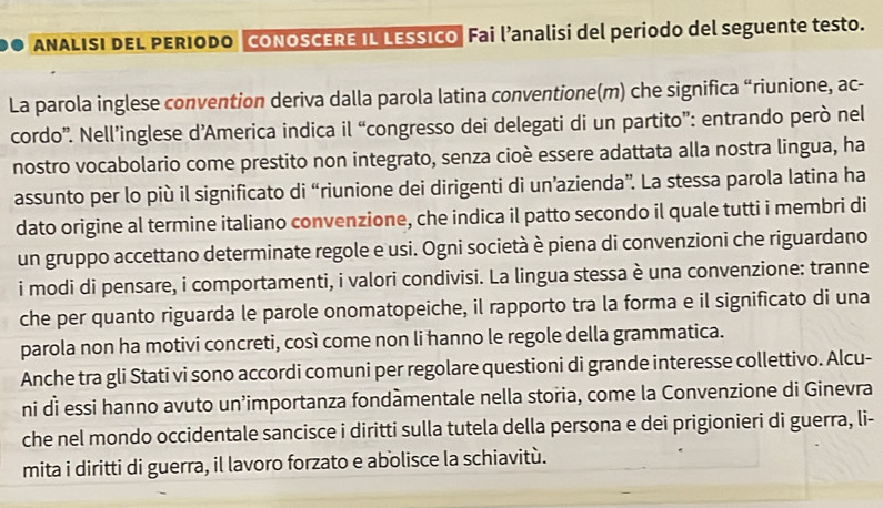 ANALISI DEL PERIODO CONOSCERE IL LESSICO Fai l’analisi del periodo del seguente testo. 
La parola inglese convention deriva dalla parola latina conventione(m) che significa “riunione, ac- 
cordo”. Nell’inglese d’America indica il “congresso dei delegati di un partito”: entrando però nel 
nostro vocabolario come prestito non integrato, senza cioè essere adattata alla nostra lingua, ha 
assunto per lo più il significato di “riunione dei dirigenti di un’azienda”. La stessa parola latina ha 
dato origine al termine italiano convenzione, che indica il patto secondo il quale tutti i membri di 
un gruppo accettano determinate regole e usi. Ogni società è piena di convenzioni che riguardano 
i modi di pensare, i comportamenti, i valori condivisi. La lingua stessa è una convenzione: tranne 
che per quanto riguarda le parole onomatopeiche, il rapporto tra la forma e il significato di una 
parola non ha motivi concreti, così come non li hanno le regole della grammatica. 
Anche tra gli Stati vi sono accordi comuni per regolare questioni di grande interesse collettivo. Alcu- 
ni di essi hanno avuto un’importanza fondàmentale nella storia, come la Convenzione di Ginevra 
che nel mondo occidentale sancisce i diritti sulla tutela della persona e dei prigionieri di guerra, li- 
mita i diritti di guerra, il lavoro forzato e abolisce la schiavitù.