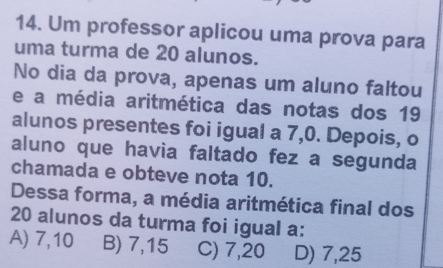 Um professor aplicou uma prova para
uma turma de 20 alunos.
No dia da prova, apenas um aluno faltou
e a média aritmética das notas dos 19
alunos presentes foi igual a 7, 0. Depois, o
aluno que havia faltado fez a segunda
chamada e obteve nota 10.
Dessa forma, a média aritmética final dos
20 alunos da turma foi igual a:
A) 7,10 B) 7,15 C) 7,20 D) 7,25