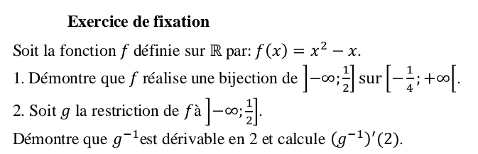 Exercice de fixation 
Soit la fonction f définie sur R par: f(x)=x^2-x. 
1. Démontre que f réalise une bijection de ]-∈fty ; 1/2 ] sur [- 1/4 ;+∈fty [. 
2. Soit g la restriction de fa]-∈fty ; 1/2 ]. 
Démontre que g^(-1) est dérivable en 2 et calcule (g^(-1))'(2).