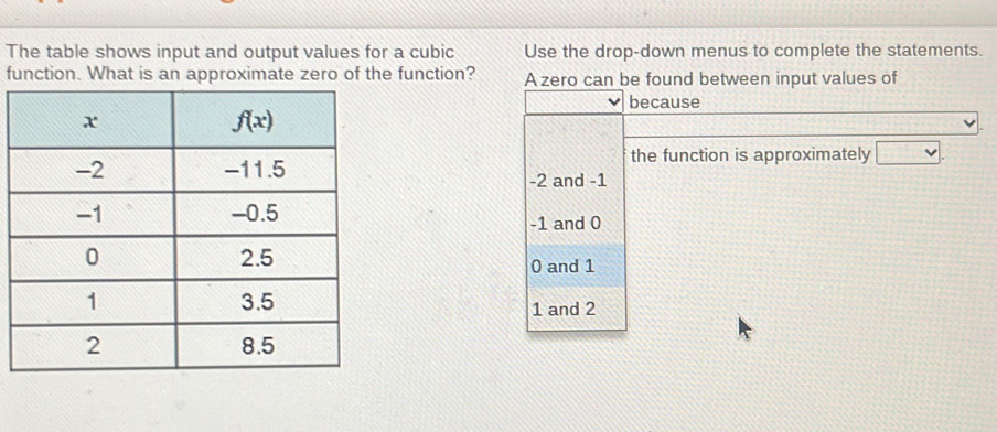 The table shows input and output values for a cubic Use the drop-down menus to complete the statements.
function. What is an approximate zero of the function? A zero can be found between input values of
because
the function is approximately □ .
-2 and -1
-1 and 0
0 and 1
1 and 2