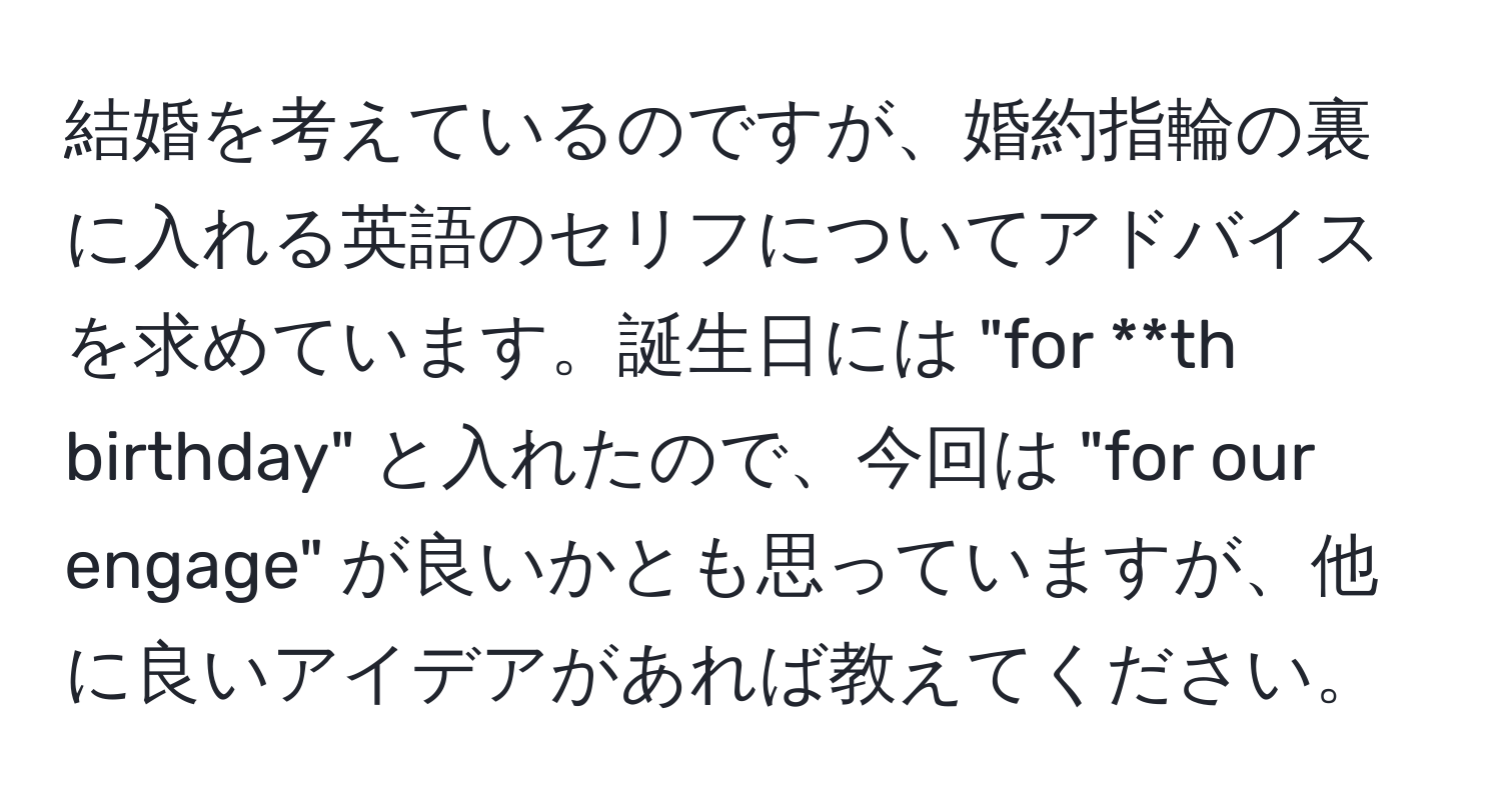 結婚を考えているのですが、婚約指輪の裏に入れる英語のセリフについてアドバイスを求めています。誕生日には "for **th birthday" と入れたので、今回は "for our engage" が良いかとも思っていますが、他に良いアイデアがあれば教えてください。