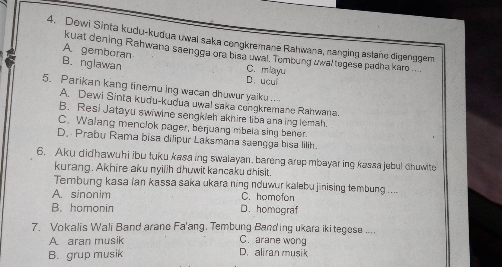 Dewi Sinta kudu-kudua uwal saka cengkremane Rahwana, nanging astane digenggem
A. gemboran
kuat dening Rahwana saengga ora bisa uwal. Tembung uwal tegese padha karo ....
B. nglawan
C. mlayu
D. ucul
5. Parikan kang tinemu ing wacan dhuwur yaiku ....
A. Dewi Sinta kudu-kudua uwal saka cengkremane Rahwana.
B. Resi Jatayu swiwine sengkleh akhire tiba ana ing lemah.
C. Walang menclok pager, berjuang mbela sing bener.
D. Prabu Rama bisa dilipur Laksmana saengga bisa lilih.
6. Aku didhawuhi ibu tuku kasa ing swalayan, bareng arep mbayar ing kassa jebul dhuwite
kurang. Akhire aku nyilih dhuwit kancaku dhisit.
Tembung kasa Ian kassa saka ukara ning nduwur kalebu jinising tembung ....
A. sinonim C. homofon
B. homonin D. homograf
7. Vokalis Wali Band arane Fa'ang. Tembung Band ing ukara iki tegese ....
A. aran musik C. arane wong
B. grup musik
D. aliran musik