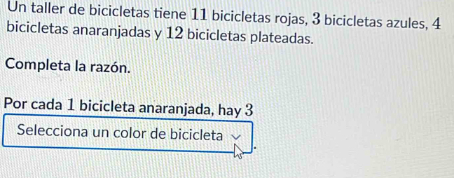 Un taller de bicicletas tiene 11 bicicletas rojas, 3 bicicletas azules, 4
bicicletas anaranjadas y 12 bicicletas plateadas. 
Completa la razón. 
Por cada 1 bicicleta anaranjada, hay 3
Selecciona un color de bicicleta